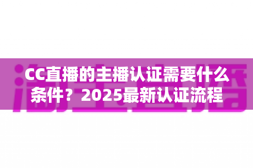 CC直播的主播认证需要什么条件？2025最新认证流程、材料清单与避坑指南全解析