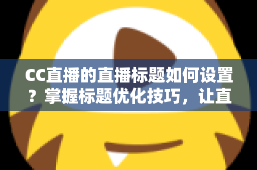 CC直播的直播标题如何设置？掌握标题优化技巧，让直播间人气翻倍