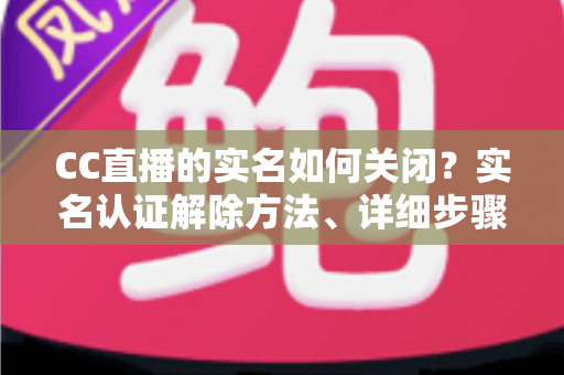 CC直播的实名如何关闭?实名认证解除方法、详细步骤与安全避坑指南全解析 CC直播的实名如何关闭?实名认证解除方法、详细步骤与安全避坑指南全解析