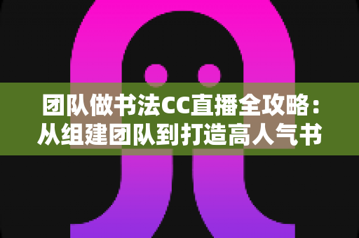 团队做书法CC直播全攻略：从组建团队到打造高人气书法直播间的实战指南