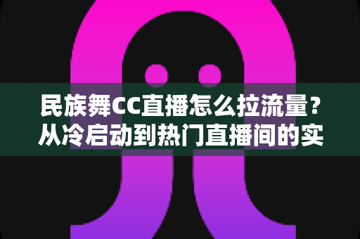 民族舞CC直播怎么拉流量?从冷启动到热门直播间的实战引流全攻略 民族舞CC直播怎么拉流量?从冷启动到热门直播间的实战引流全攻略