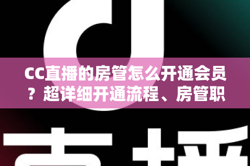 CC直播的房管怎么开通会员？超详细开通流程、房管职责与会员权益一站式全解析