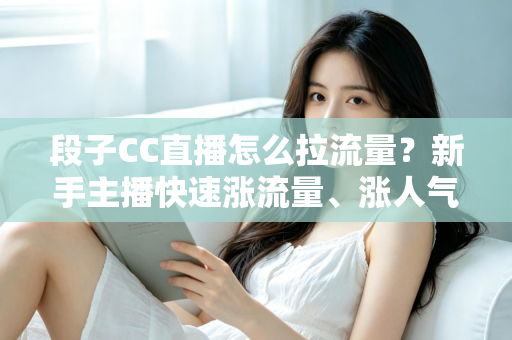 段子CC直播怎么拉流量？新手主播快速涨流量、涨人气的实战攻略全解析