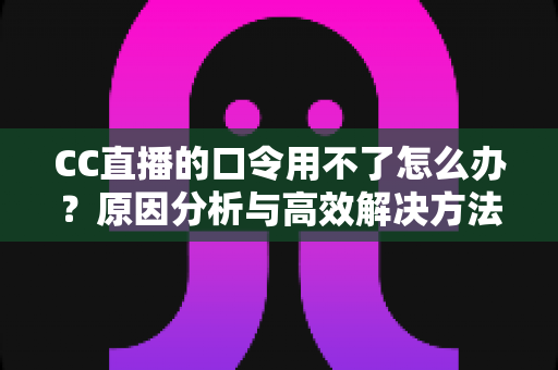 CC直播的口令用不了怎么办？原因分析与高效解决方法全攻略