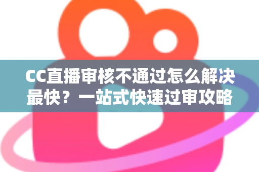 CC直播审核不通过怎么解决最快？一站式快速过审攻略与避坑指南