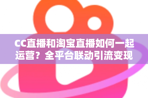 CC直播和淘宝直播如何一起运营？全平台联动引流变现的实战指南与运营策略详解