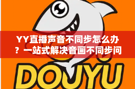 YY直播声音不同步怎么办？一站式解决音画不同步问题的实用指南