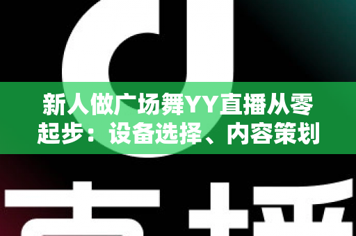 新人做广场舞YY直播从零起步：设备选择、内容策划与涨粉变现全攻略