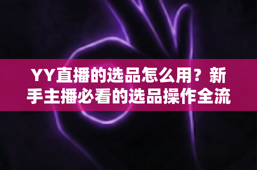 YY直播的选品怎么用？新手主播必看的选品操作全流程与带货实战指南