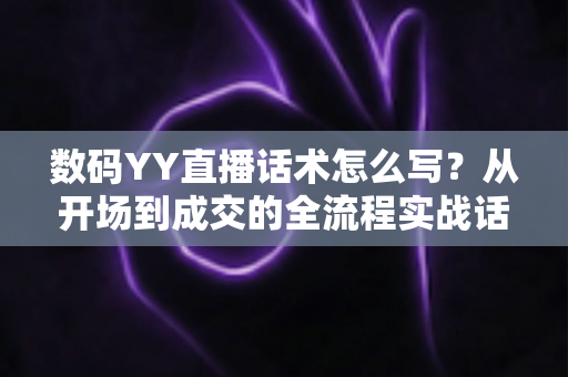 数码YY直播话术怎么写？从开场到成交的全流程实战话术指南