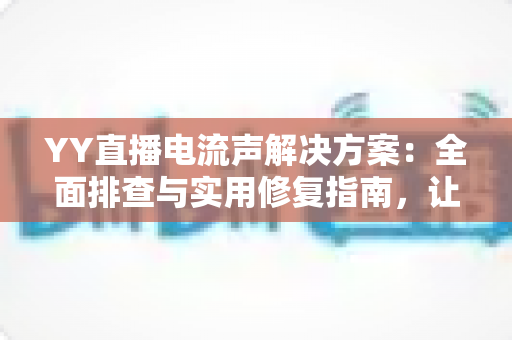 YY直播电流声解决方案：全面排查与实用修复指南，让直播音质瞬间清晰干净