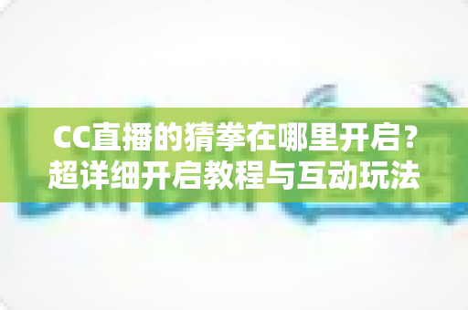 CC直播的猜拳在哪里开启？超详细开启教程与互动玩法全解析，助你快速提升直播间人气