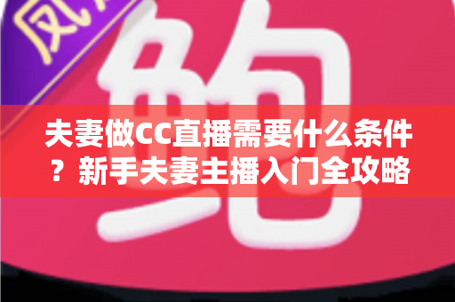 夫妻做CC直播需要什么条件？新手夫妻主播入门全攻略与开播指南