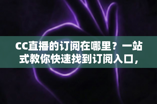 CC直播的订阅在哪里？一站式教你快速找到订阅入口，从此不错过主播每一场精彩直播