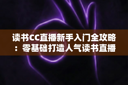 读书CC直播新手入门全攻略：零基础打造人气读书直播间的实战指南