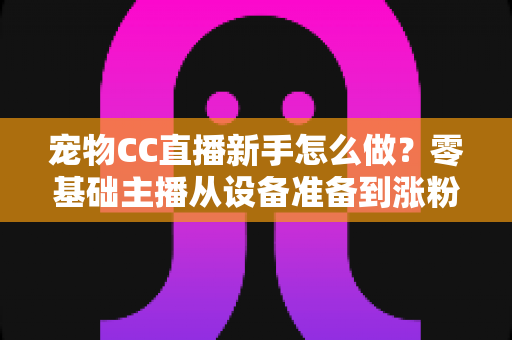 宠物CC直播新手怎么做?零基础主播从设备准备到涨粉变现的完整攻略 宠物CC直播新手怎么做?零基础主播从设备准备到涨粉变现的完整攻略