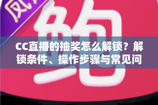 CC直播的抽奖怎么解锁？解锁条件、操作步骤与常见问题一次讲清楚