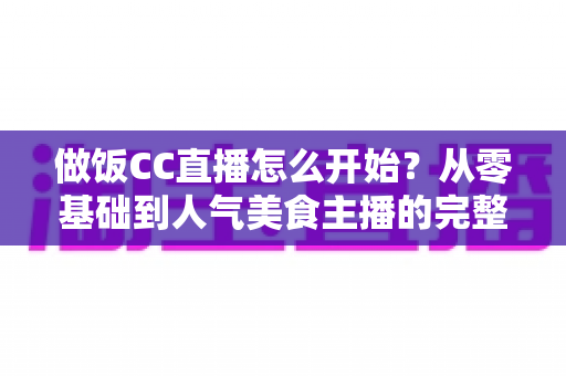 做饭CC直播怎么开始？从零基础到人气美食主播的完整指南