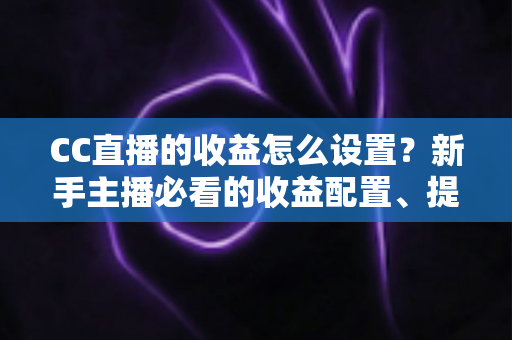 CC直播的收益怎么设置?新手主播必看的收益配置、提现流程与增收全攻略 CC直播的收益怎么设置?新手主播必看的收益配置、提现流程与增收全攻略