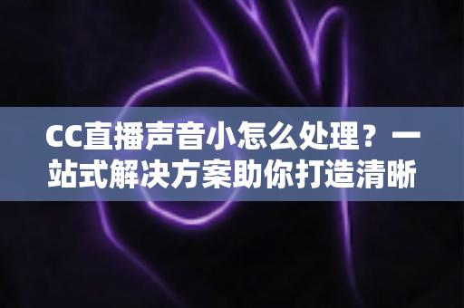 CC直播声音小怎么处理？一站式解决方案助你打造清晰响亮的直播间
