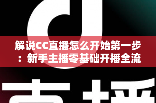 解说CC直播怎么开始第一步：新手主播零基础开播全流程指南