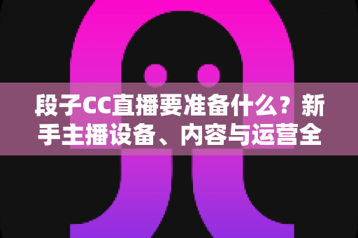 段子CC直播要准备什么？新手主播设备、内容与运营全方位开播攻略