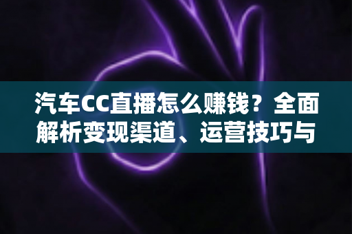 汽车CC直播怎么赚钱？全面解析变现渠道、运营技巧与新手避坑指南
