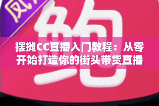 摆摊CC直播入门教程:从零开始打造你的街头带货直播间 摆摊CC直播入门教程:从零开始打造你的街头带货直播间