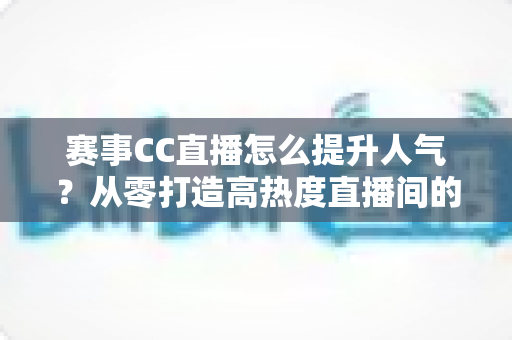 赛事CC直播怎么提升人气？从零打造高热度直播间的实战指南