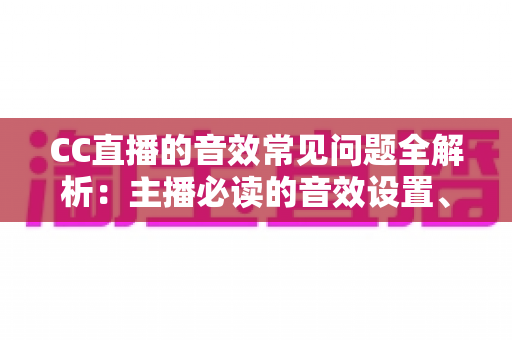 CC直播的音效常见问题全解析：主播必读的音效设置、故障排查与优化实用指南