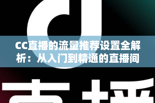 CC直播的流量推荐设置全解析：从入门到精通的直播间曝光优化指南
