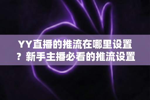 YY直播的推流在哪里设置？新手主播必看的推流设置全流程详解