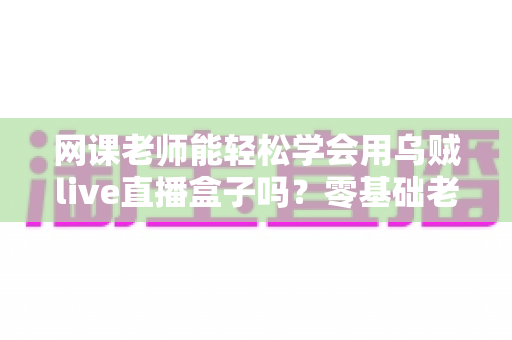 网课老师能轻松学会用乌贼live直播盒子吗？零基础老师也能快速上手的直播设备全解析