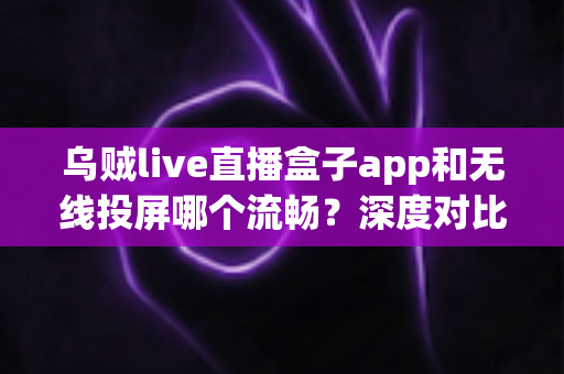 乌贼live直播盒子app和无线投屏哪个流畅？深度对比助你选出最佳大屏观影方案