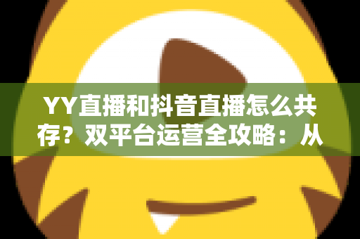 YY直播和抖音直播怎么共存？双平台运营全攻略：从平台差异到变现组合的实战指南