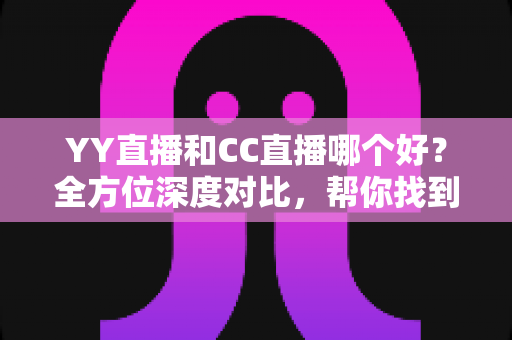 YY直播和CC直播哪个好？全方位深度对比，帮你找到最合适的直播平台