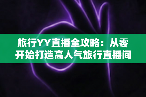 旅行YY直播全攻略：从零开始打造高人气旅行直播间的完整实战指南