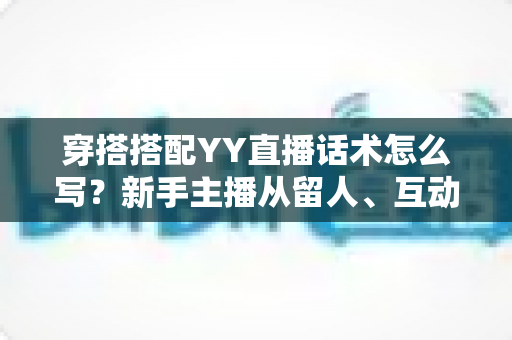 穿搭搭配YY直播话术怎么写？新手主播从留人、互动到促单的全流程实战指南