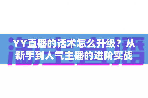 YY直播的话术怎么升级？从新手到人气主播的进阶实战指南