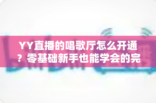 YY直播的唱歌厅怎么开通？零基础新手也能学会的完整开播指南