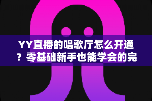 YY直播的唱歌厅怎么开通？零基础新手也能学会的完整开播指南