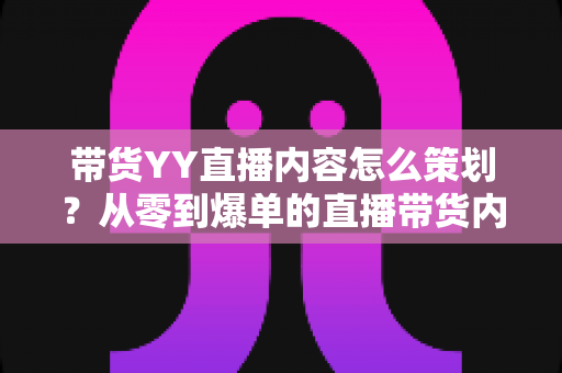 带货YY直播内容怎么策划？从零到爆单的直播带货内容策划全流程指南
