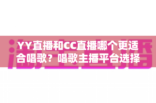 YY直播和CC直播哪个更适合唱歌?唱歌主播平台选择深度评测与实用指南 YY直播和CC直播哪个更适合唱歌?唱歌主播平台选择深度评测与实用指南