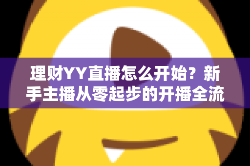 理财YY直播怎么开始？新手主播从零起步的开播全流程实战指南