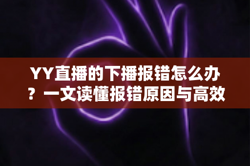 YY直播的下播报错怎么办？一文读懂报错原因与高效解决方案，让直播收尾更顺畅