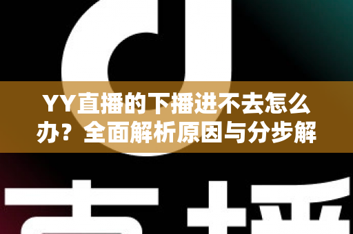 YY直播的下播进不去怎么办？全面解析原因与分步解决指南