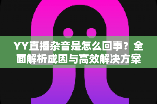 YY直播杂音是怎么回事?全面解析成因与高效解决方案 YY直播杂音是怎么回事?全面解析成因与高效解决方案
