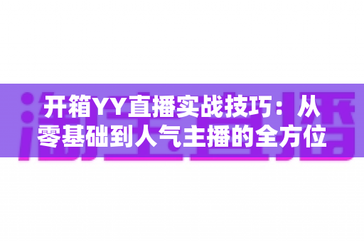 开箱YY直播实战技巧：从零基础到人气主播的全方位实战指南
