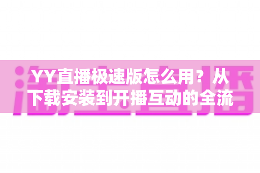 YY直播极速版怎么用？从下载安装到开播互动的全流程新手指南
