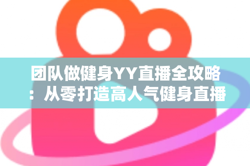 团队做健身YY直播全攻略：从零打造高人气健身直播间的实战运营指南